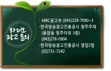 라디오광고안내:-  MBC광고부 (043)229-7090~3
- 한국방송광고공사 청주지소 영업부   (덕우빌딩 5F)   (043)276-4446
- 한국방송광고공사 영업2국   (02)731-7242